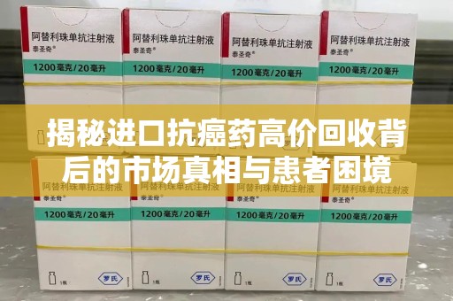 株洲揭秘进口抗癌药高价回收背后的市场真相与患者困境