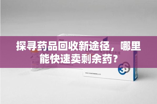 株洲探寻药品回收新途径，哪里能快速卖剩余药？