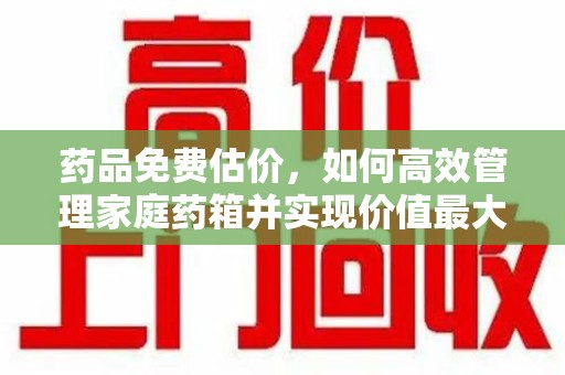株洲药品免费估价，如何高效管理家庭药箱并实现价值最大化