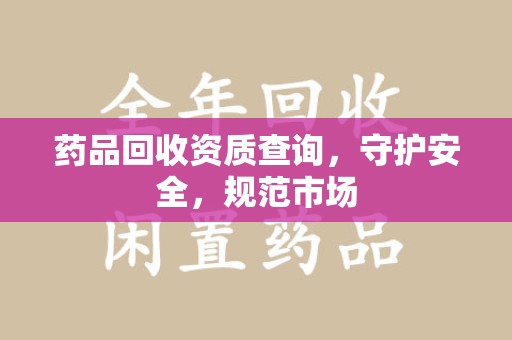 株洲药品回收资质查询，守护安全，规范市场