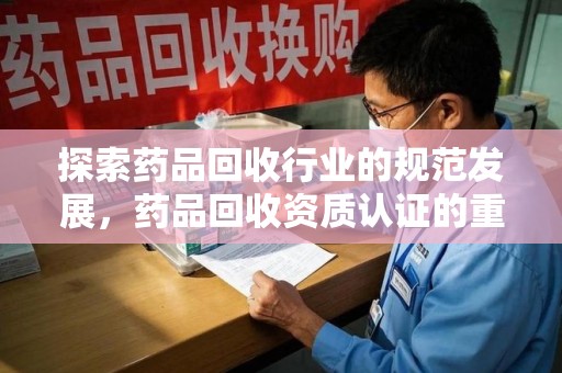 株洲探索药品回收行业的规范发展，药品回收资质认证的重要性与实践路径