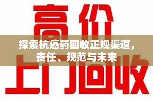 株洲探索抗癌药回收正规渠道，责任、规范与未来