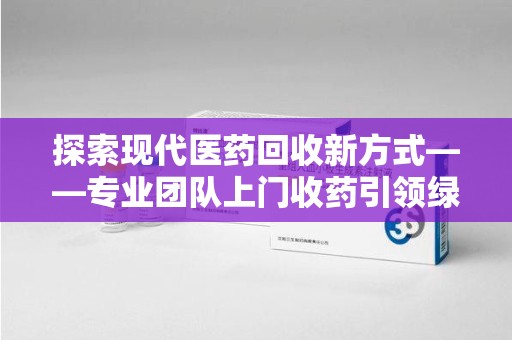 株洲探索现代医药回收新方式——专业团队上门收药引领绿色健康未来