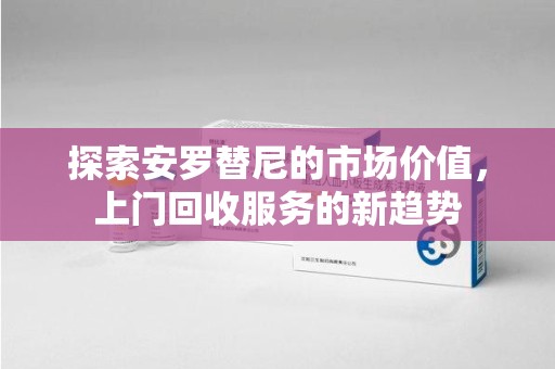 株洲探索安罗替尼的市场价值，上门回收服务的新趋势