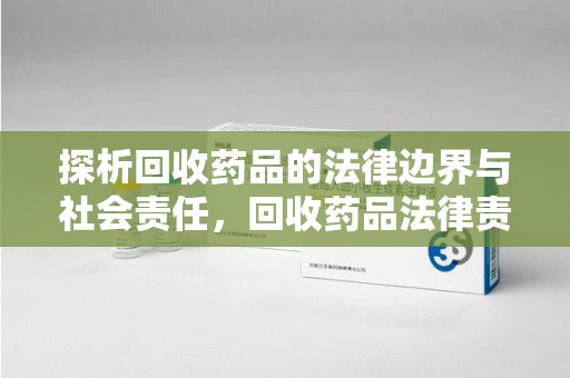 株洲探析回收药品的法律边界与社会责任，回收药品法律责任的关键考量