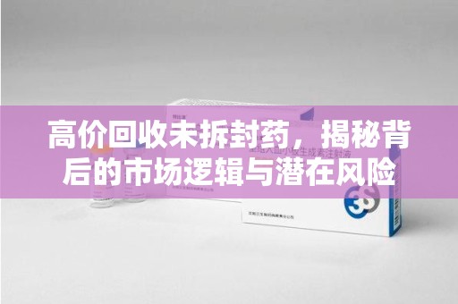 株洲高价回收未拆封药，揭秘背后的市场逻辑与潜在风险