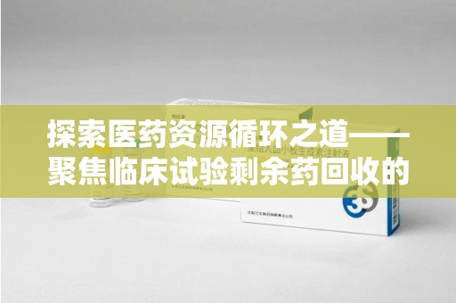 株洲探索医药资源循环之道——聚焦临床试验剩余药回收的重要性与实践