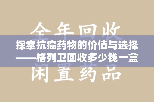 株洲探索抗癌药物的价值与选择——格列卫回收多少钱一盒的市场分析