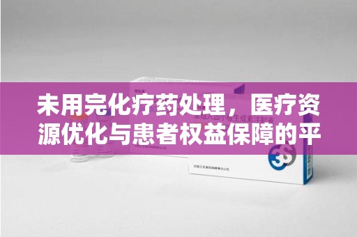 株洲未用完化疗药处理，医疗资源优化与患者权益保障的平衡之道