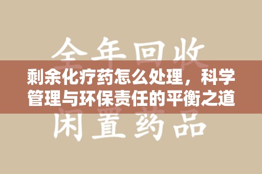 株洲剩余化疗药怎么处理，科学管理与环保责任的平衡之道
