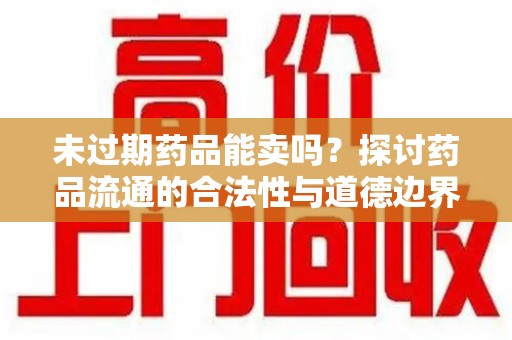 株洲未过期药品能卖吗？探讨药品流通的合法性与道德边界