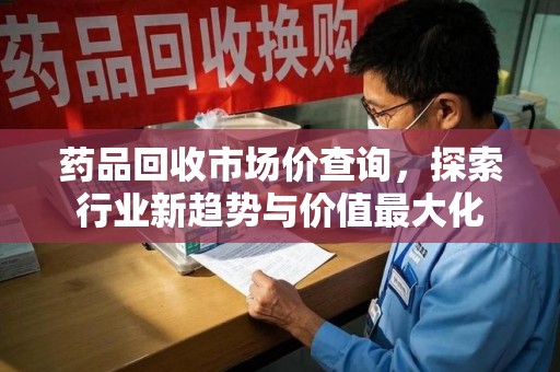 株洲药品回收市场价查询，探索行业新趋势与价值最大化