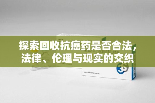 株洲探索回收抗癌药是否合法，法律、伦理与现实的交织
