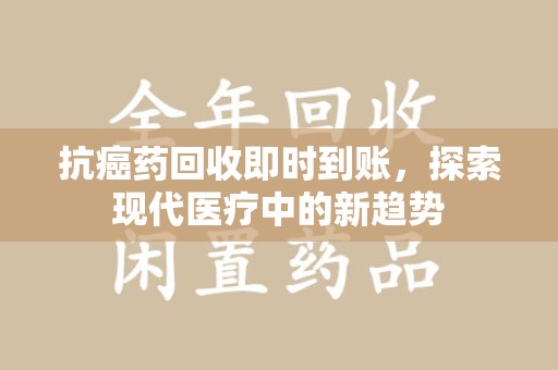 株洲抗癌药回收即时到账，探索现代医疗中的新趋势