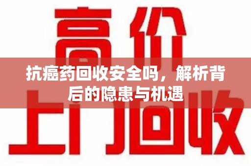 株洲抗癌药回收安全吗，解析背后的隐患与机遇