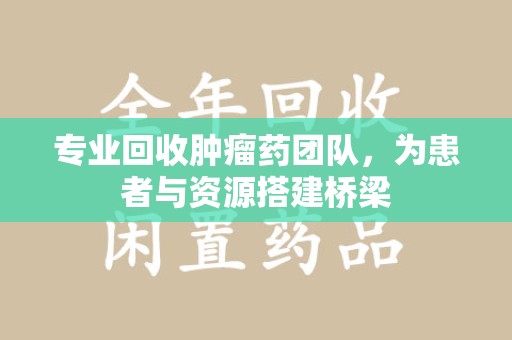 株洲专业回收肿瘤药团队，为患者与资源搭建桥梁