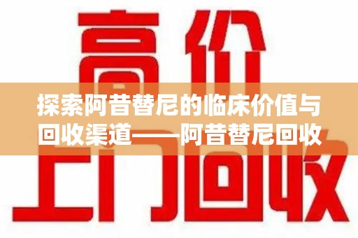 株洲探索阿昔替尼的临床价值与回收渠道——阿昔替尼回收微信助力资源循环