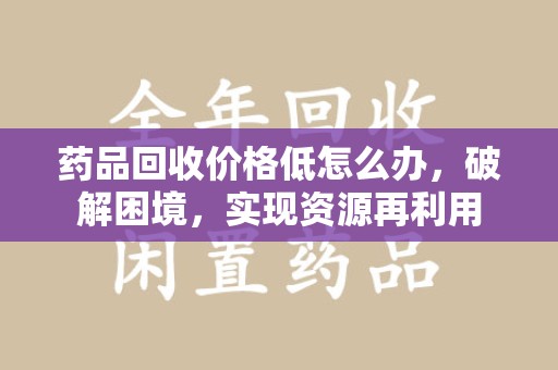 株洲药品回收价格低怎么办，破解困境，实现资源再利用