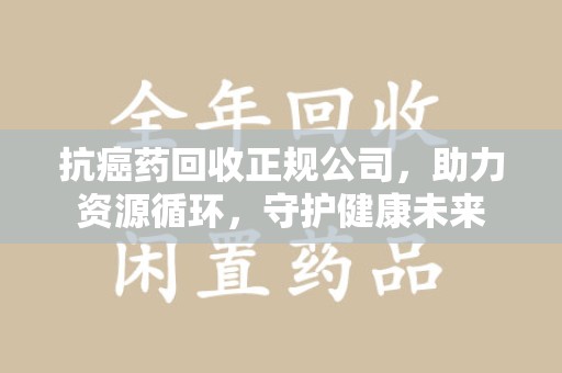 株洲抗癌药回收正规公司，助力资源循环，守护健康未来