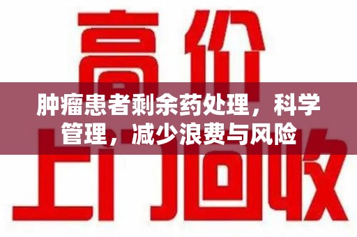 株洲肿瘤患者剩余药处理，科学管理，减少浪费与风险