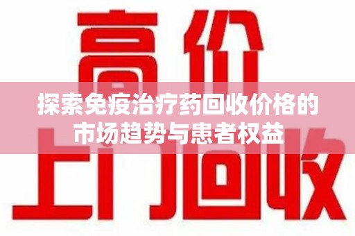 株洲探索免疫治疗药回收价格的市场趋势与患者权益