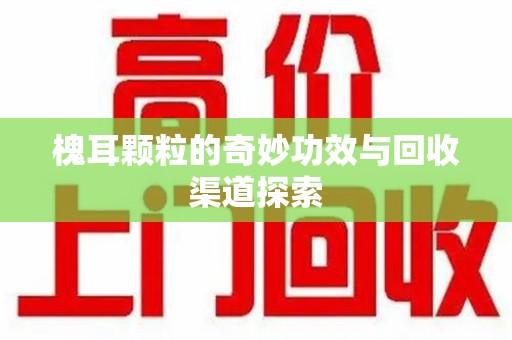 株洲槐耳颗粒的奇妙功效与回收渠道探索