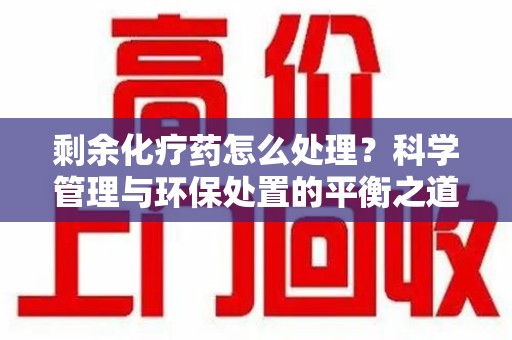 株洲剩余化疗药怎么处理？科学管理与环保处置的平衡之道