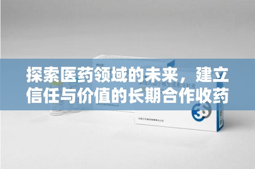 株洲探索医药领域的未来，建立信任与价值的长期合作收药之道