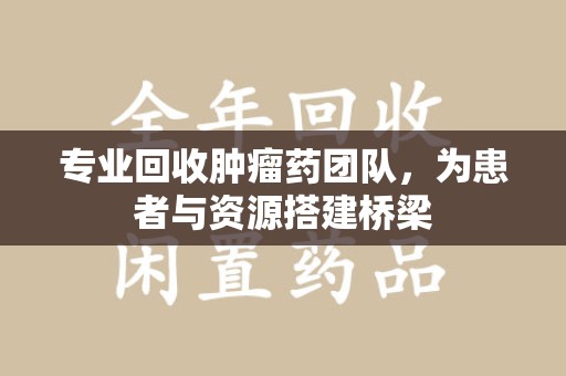 株洲专业回收肿瘤药团队，为患者与资源搭建桥梁