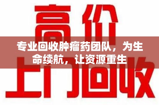 株洲专业回收肿瘤药团队，为生命续航，让资源重生