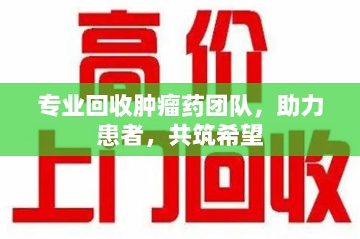 株洲专业回收肿瘤药团队，助力患者，共筑希望