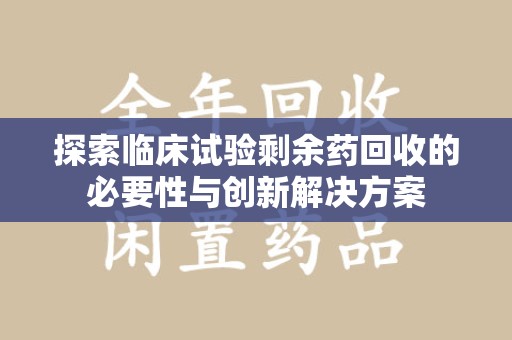 株洲探索临床试验剩余药回收的必要性与创新解决方案