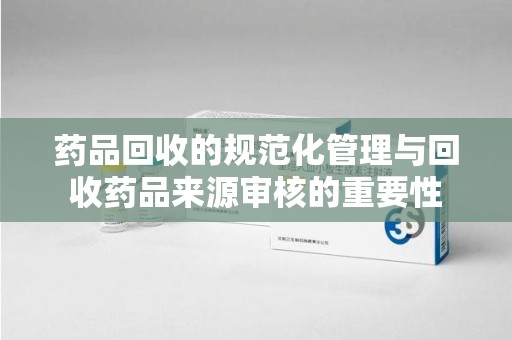 株洲药品回收的规范化管理与回收药品来源审核的重要性