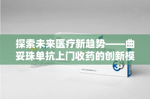 株洲探索未来医疗新趋势——曲妥珠单抗上门收药的创新模式