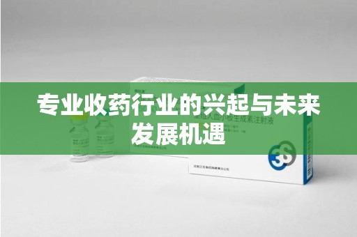 株洲专业收药行业的兴起与未来发展机遇